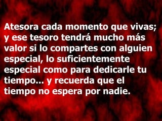 Atesora cada momento que vivas; y ese tesoro tendrá mucho más valor si lo compartes con alguien especial, lo suficientemente especial como para dedicarle tu tiempo... y recuerda que el tiempo no espera por nadie. 