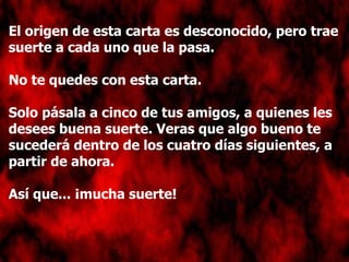 El origen de esta carta es desconocido, pero trae suerte a cada uno que la pasa. No te quedes con esta carta.  Solo pásala a cinco de tus amigos, a quienes les desees buena suerte. Veras que algo bueno te sucederá dentro de los cuatro días siguientes, a partir de ahora. Así que... ¡mucha suerte! 