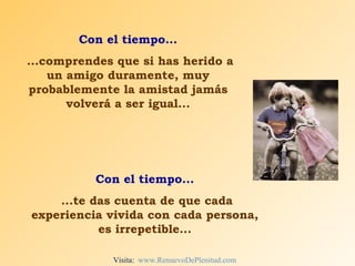 Con el tiempo... ...comprendes que si has herido a un amigo duramente, muy probablemente la amistad jamás volverá a ser igual... Con el tiempo... ...te das cuenta de que cada experiencia vivida con cada persona, es irrepetible... Visita:  www.RenuevoDePlenitud.com 