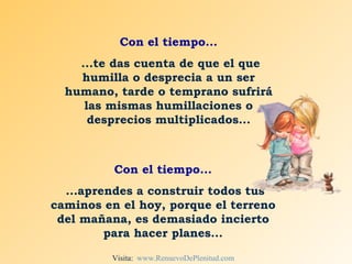 Con el tiempo... ...te das cuenta de que el que humilla o desprecia a un ser humano, tarde o temprano sufrirá las mismas humillaciones o desprecios multiplicados... Con el tiempo... ...aprendes a construir todos tus caminos en el hoy, porque el terreno del mañana, es demasiado incierto para hacer planes... Visita:  www.RenuevoDePlenitud.com 