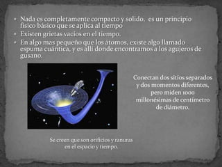  Nada es completamente compacto y solido, es un principio
  físico básico que se aplica al tiempo
 Existen grietas vacíos en el tiempo.
 En algo mas pequeño que los átomos, existe algo llamado
  espuma cuántica, y es allí donde encontramos a los agujeros de
  gusano.


                                                   Conectan dos sitios separados
                                                    y dos momentos diferentes,
                                                          pero miden 1000
                                                    millonésimas de centímetro
                                                            de diámetro.




            Se creen que son orificios y ranuras
                  en el espacio y tiempo.
 