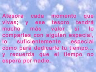 Atesora cada momento que
vivas; y ese tesoro tendrá
mucho     más     valor  si   lo
compartes con alguien especial,
lo   suficientemente    especial
como para dedicarle tu tiempo...
y recuerda que el tiempo no
espera por nadie.
 