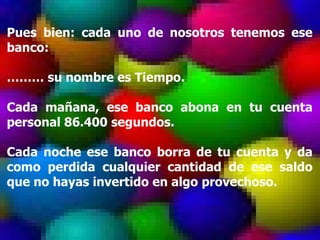 Pues bien: cada uno de nosotros tenemos ese banco: ………  su nombre es Tiempo. Cada mañana, ese banco abona en tu cuenta personal 86.400 segundos. Cada noche ese banco borra de tu cuenta y da como perdida cualquier cantidad de ese saldo que no hayas invertido en algo provechoso. 