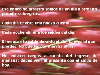 Ese banco no arrastra saldos de un día a otro; no permite sobregiros. Cada día te abre una nueva cuenta. Cada noche elimina los saldos del día. Si no usas tu saldo durante el día, tu eres el que pierdes. No puedes dar marcha atrás. No existen cargos a cuenta del ingreso de mañana: debes vivir el presente con el saldo de hoy. 
