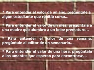 * Para entender el valor de un año, pregúntale a algún estudiante que repitió curso... * Para entender el valor de un mes, pregúntale a una madre que alumbro a un bebe prematuro... * Para entender el valor de una semana, pregúntale al editor de un semanario… * Para entender el valor de una hora, pregúntale a los amantes que esperan para encontrarse...   