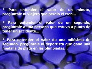 * Para entender el valor de un minuto, pregúntale al viajero que perdió el tren... * Para entender el valor de un segundo, pregúntale a una persona que estuvo a punto de tener un accidente... * Para entender el valor de una milésima de segundo, pregúntale al deportista que gano una medalla de plata en las olimpiadas… ……… . 