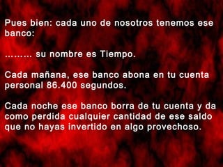 Pues bien: cada uno de nosotros tenemos ese
banco:
……… su nombre es Tiempo.
Cada mañana, ese banco abona en tu cuenta
personal 86.400 segundos.
Cada noche ese banco borra de tu cuenta y da
como perdida cualquier cantidad de ese saldo
que no hayas invertido en algo provechoso.

 