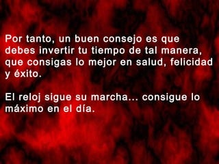 Por tanto, un buen consejo es que
debes invertir tu tiempo de tal manera,
que consigas lo mejor en salud, felicidad
y éxito.
El reloj sigue su marcha... consigue lo
máximo en el día.

 