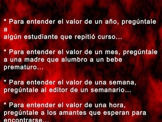 * Para entender el valor de un año, pregúntale
a
algún estudiante que repitió curso...
* Para entender el valor de un mes, pregúntale
a una madre que alumbro a un bebe
prematuro...
* Para entender el valor de una semana,
pregúntale al editor de un semanario…
* Para entender el valor de una hora,
pregúntale a los amantes que esperan para

 