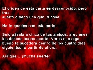 El origen de esta carta es desconocido, pero
trae
suerte a cada uno que la pasa.
No te quedes con esta carta.
Solo pásala a cinco de tus amigos, a quienes
les desees buena suerte. Veras que algo
bueno te sucederá dentro de los cuatro días
siguientes, a partir de ahora.
Así que... ¡mucha suerte!

 