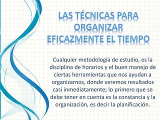 Cualquier metodología de estudio, es la 
disciplina de horarios y el buen manejo de 
ciertas herramientas que nos ayudan a 
organizarnos, donde veremos resultados 
casi inmediatamente; lo primero que se 
debe tener en cuenta es la constancia y la 
organización, es decir la planificación. 
 