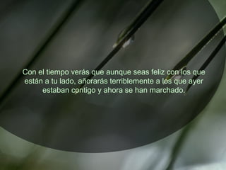 Con el tiempo verás que aunque seas feliz con los que
están a tu lado, añorarás terriblemente a los que ayer
estaban contigo y ahora se han marchado.
 