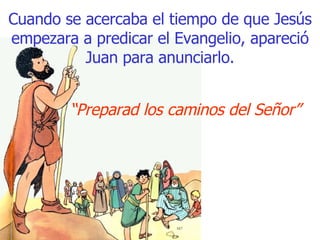 Cuando se acercaba el tiempo de que Jesús empezara a predicar el Evangelio, apareció Juan para anunciarlo. “ Preparad los caminos del Señor” 