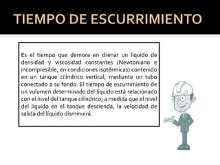 Es el tiempo que demora en drenar un líquido de
densidad y viscosidad constantes (Newtoniano e
incompresible, en condiciones isotérmicas) contenido
en un tanque cilíndrico vertical, mediante un tubo
conectado a su fondo. El tiempo de escurrimiento de
un volumen determinado del líquido está relacionado
con el nivel del tanque cilíndrico; a medida que el nivel
del líquido en el tanque descienda, la velocidad de
salida del líquido disminuirá.
 
