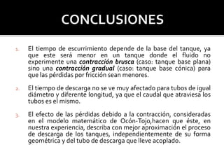 1. El tiempo de escurrimiento depende de la base del tanque, ya
que este será menor en un tanque donde el fluido no
experimente una contracción brusca (caso: tanque base plana)
sino una contracción gradual (caso: tanque base cónica) para
que las pérdidas por fricción sean menores.
2. El tiempo de descarga no se ve muy afectado para tubos de igual
diámetro y diferente longitud, ya que el caudal que atraviesa los
tubos es el mismo.
3. El efecto de las pérdidas debido a la contracción, consideradas
en el modelo matemático de Ocón-Tojo,hacen que éste, en
nuestra experiencia, describa con mejor aproximación el proceso
de descarga de los tanques, independientemente de su forma
geométrica y del tubo de descarga que lleve acoplado.
 
