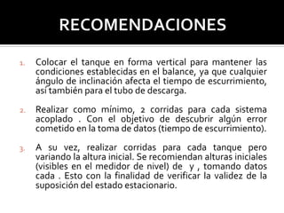 1. Colocar el tanque en forma vertical para mantener las
condiciones establecidas en el balance, ya que cualquier
ángulo de inclinación afecta el tiempo de escurrimiento,
así también para el tubo de descarga.
2. Realizar como mínimo, 2 corridas para cada sistema
acoplado . Con el objetivo de descubrir algún error
cometido en la toma de datos (tiempo de escurrimiento).
3. A su vez, realizar corridas para cada tanque pero
variando la altura inicial. Se recomiendan alturas iniciales
(visibles en el medidor de nivel) de y , tomando datos
cada . Esto con la finalidad de verificar la validez de la
suposición del estado estacionario.
 