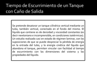 Se pretende desatorar un tanque cilíndrico vertical mediante un
tubo, también vertical, conectado en el fondo del mismo. El
líquido que contiene es de densidad y viscosidad constantes (es
decir newtoniano e incomprensible, en condiciones isotérmicas).
Un estudio realizado casi en estado de régimen laminar, con las
suposiciones de que se puede despreciar la pérdida de energía
en la entrada del tubo, y la energía cinética del líquido que
abandona el tanque, permiten vincular con facilidad al tiempo
de escurrimiento con las dimensiones del sistema y las
propiedades del líquido.
 