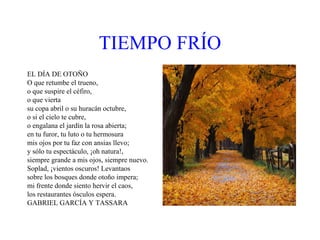 TIEMPO   FRÍO EL DÍA DE OTOÑO O que retumbe el trueno,  o que suspire el céfiro, o que vierta su copa abril o su huracán octubre, o si el cielo te cubre, o engalana el jardín la rosa abierta; en tu furor, tu luto o tu hermosura mis ojos por tu faz con ansias llevo; y sólo tu espectáculo, ¡oh natura!, siempre grande a mis ojos, siempre nuevo. Soplad, ¡vientos oscuros! Levantaos sobre los bosques donde otoño impera; mi frente donde siento hervir el caos, los restaurantes ósculos espera. GABRIEL GARCÍA Y TASSARA 