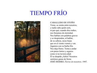 TIEMPO   FRÍO CABALLERO DE OTOÑO Viene, se sienta entre nosotros, y nadie sabe quién será, ni por qué, cuando dice nubes, nos llenamos de eternidad. Nos hablan con palabras graves y se desprenden, al hablar,  de su cabeza, secas hojas que en el viento vienen y van. Jugamos con su barba fría. Nos deja frutos. Torna a andar  con pasos lentos y seguros como si no tuviera edad. Él se despide.¡Adiós! Nosotros sentimos ganas de llorar. JOSÉ HIERRO,  Tierra sin nosotros,  1947. 