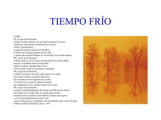 TIEMPO   FRÍO JUNIO Oh, sé que he de buscarte cuando el otoño abrume con sus frutos goteantes la tierra, cuando las mozas pasen mordiendo los racimos como si fueran labios, cuando las piernas rudas de los hombres se tiñan con la sangre púrpura de las vides y quede una canción flotando en el azul helor de la tarde madura. Oh, sé que he de buscarte. Cuando caiga en el río el beso desmayado de la última adelfa buscaré tus pisadas sobre la arena tibia donde tu cuerpo expiraba bajo el mío como un tallo verde en el suspenso mediodía. Oh, sé que he de buscarte, cuando el dormido cisne del otoño aletee en su nido; pero Junio es ahora un pastor silencioso que coronan los oros sagrados de la trilla, y yo bebo en tu cuerpo la música desnuda que languidece en los violines lentos de la siesta. Oh, sé que he de buscarte cuando la campiña despierte del letargo amarillo de los élitros; pero ahora es tu cuerpo sólo, tu cuerpo junto al mío, mientras Junio incendia de felicidad los montes más lejanos y el río besa tímidamente nuestros pies como si Narciso nos contemplara con sus diluidos ojos verdes de agua. PABLO GARCÍA BAENA,  Junio,  1957. 