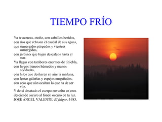 TIEMPO   FRÍO Ya te acercas, otoño, con caballos heridos, con ríos que rebasan el caudal de sus aguas, que sumergidos párpados y vientres sumergidos, con jardines que bajan descalzos hasta el mar. Ya llegas con tambores enormes de tiniebla, con largos lienzos húmedos y manos olvidadas, con hilos que deshacen en aire la mañana, con lentas galerías y espejos empeñados, con ecos que aún ocultan lo que ha de ser voz. Y de sí desatado el cuerpo envuelto en oros desciende oscuro al fondo oscuro de tu luz. JOSÉ ÁNGEL VALENTE,  El fulgor,  1983. 