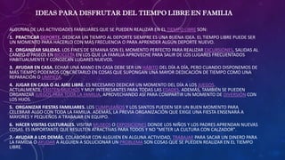 IDEAS PARA DISFRUTAR DEL TIEMPO LIBRE EN FAMILIA
ALGUNAS DE LAS ACTIVIDADES FAMILIARES QUE SE PUEDEN REALIZAR EN EL TIEMPO LIBRE SON:
1. PRACTICAR DEPORTE. DEDICAR UN TIEMPO AL DEPORTE SIEMPRE ES UNA BUENA IDEA. EL TIEMPO LIBRE PUEDE SER
UN MOMENTO PARA HACERLO CON MÁS FRECUENCIA O PARA APRENDER ALGÚN DEPORTE NUEVO.
2. ORGANIZAR SALIDAS. LOS FINES DE SEMANA SON EL MOMENTO PERFECTO PARA REALIZAR EXCURSIONES, SALIDAS AL
CAMPO O PASEOS EN BICICLETA EN LOS QUE LA FAMILIA APROVECHE PARA SALIR DE LOS LUGARES FRECUENTADOS
HABITUALMENTE Y CONOZCAN LUGARES NUEVOS.
3. AYUDAR EN CASA. ECHAR UNA MANO EN CASA DEBE SER UN HÁBITO DEL DÍA A DÍA, PERO CUANDO DISPONEMOS DE
MÁS TIEMPO PODEMOS CONCRETARLO EN COSAS QUE SUPONGAN UNA MAYOR DEDICACIÓN DE TIEMPO COMO UNA
REPARACIÓN O LIMPIEZA.
4. JUGAR EN CASA O AL AIRE LIBRE. ES NECESARIO DEDICAR UN MOMENTO DEL DÍA A LOS JUEGOS.
ACTUALMENTE, EXISTEN MUCHOS Y MUY INTERESANTES PARA TODAS LAS EDADES. ADEMÁS, TAMBIÉN SE PUEDEN
ORGANIZAR JUEGOS PARA TODA LA FAMILIA, APROVECHANDO ASÍ PARA COMPARTIR UN MOMENTO DE DIVERSIÓN CON
LOS HIJOS.
5. ORGANIZAR FIESTAS FAMILIARES. LOS CUMPLEAÑOS Y LOS SANTOS PUEDEN SER UN BUEN MOMENTO PARA
CELEBRAR ALGO CON TODA LA FAMILIA. ADEMÁS, LA PREVIA ORGANIZACIÓN QUE EXIGE UNA FIESTA ENSENARÁ A
MAYORES Y PEQUEÑOS A TRABAJAR EN EQUIPO.
6. HACER VISITAS CULTURALES. VISITAR MUSEOS O EXPOSICIONES DONDE LOS NIÑOS Y LOS PADRES APRENDAN NUEVAS
COSAS. ES IMPORTANTE QUE RESULTEN ATRACTIVAS PARA TODOS Y NO "METER LA CULTURA CON CALZADOR".
7. AYUDAR A LOS DEMÁS. COLABORAR CON ALGUIEN EN ALGUNA ACTIVIDAD, TRABAJAR PARA SACAR UN DINERO PARA
LA FAMILIA O AYUDAR A ALGUIEN A SOLUCIONAR UN PROBLEMA SON COSAS QUE SE PUEDEN REALIZAR EN EL TIEMPO
LIBRE.
 