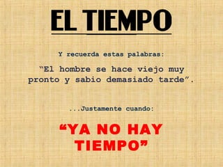 Y recuerda estas palabras:
“El hombre se hace viejo muy
pronto y sabio demasiado tarde”.
...Justamente cuando:
“YA NO HAY
TIEMPO”
 