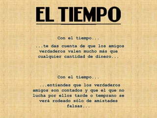 Con el tiempo...
...te das cuenta de que los amigos
verdaderos valen mucho más que
cualquier cantidad de dinero...
Con el tiempo...
...entiendes que los verdaderos
amigos son contados y que el que no
lucha por ellos tarde o temprano se
verá rodeado sólo de amistades
falsas...
 