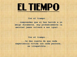 Con el tiempo...
...comprendes que si has herido a un
amigo duramente, muy probablemente la
amistad jamás volverá a ser igual...
Con el tiempo...
...te das cuenta de que cada
experiencia vivida con cada persona,
es irrepetible...
 