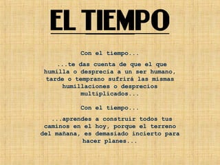 Con el tiempo...
...te das cuenta de que el que
humilla o desprecia a un ser humano,
tarde o temprano sufrirá las mismas
humillaciones o desprecios
multiplicados...
Con el tiempo...
...aprendes a construir todos tus
caminos en el hoy, porque el terreno
del mañana, es demasiado incierto para
hacer planes...
 