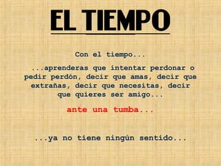 Con el tiempo...
...aprenderas que intentar perdonar o
pedir perdón, decir que amas, decir que
extrañas, decir que necesitas, decir
que quieres ser amigo...
ante una tumba...
...ya no tiene ningún sentido...
 