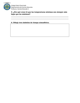 Colegio Padre Chaminade
Departamento de Ciencias Naturales
Profesora: Daniela Alvarado V.

5. ¿Por qué crees tú que las temperaturas mínimas son siempre más
bajas que las máximas?
_________________________________________________________________________
_________________________________________________________________________

6. Dibuja tres símbolos de tiempo atmosférico.
 