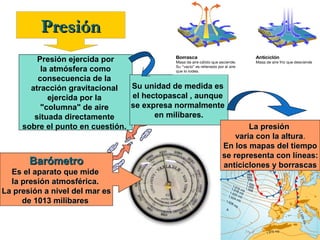 Presión
Presión ejercida por
la atmósfera como
consecuencia de la
Su unidad de medida es
atracción gravitacional
el hectopascal , aunque
ejercida por la
se expresa normalmente
"columna" de aire
en milibares.
situada directamente
sobre el punto en cuestión.

Barómetro
Es el aparato que mide
la presión atmosférica.
La presión a nivel del mar es
de 1013 milibares

La presión
varia con la altura.
altura
En los mapas del tiempo
se representa con líneas:
anticiclones y borrascas

 