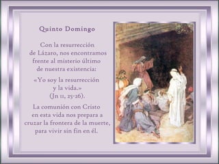 Quinto Domingo Con la resurrección de Lázaro, nos encontramos frente al misterio último  de nuestra existencia:  «Yo soy la resurrección  y la vida.» (Jn 11, 25-26).  La comunión con Cristo  en esta vida nos prepara a cruzar la frontera de la muerte, para vivir sin fin en él.  