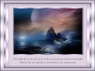 Privado de la luz de la fe todo el universo acaba encerrado dentro de un sepulcro sin futuro, sin esperanza. 
