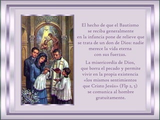 El hecho de que el Bautismo  se reciba generalmente en la infancia pone de relieve que se trata de un don de Dios: nadie merece la vida eterna  con sus fuerzas.  La misericordia de Dios,  que borra el pecado y permite vivir en la propia existencia  «los mismos sentimientos  que Cristo Jesús» (Flp 2, 5)  se comunica al hombre gratuitamente. 