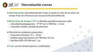 11
Sincronización externa
• Sincronización: procedimiento por el que se ajusta el valor de un reloj a un
tiempo físico de referencia con una precisión preestablecida
• Referencias de tiempo UTC se difunden periódicamente por radio
• velocidad de propagación: ~3*108
m/s (1.000 km: ~3 ms)
• velocidad variable: pérdida de precisión
• Precisión de receptores comerciales:
• Estaciones terrestres: 0,1 - 10 ms
• Satélites geoestacionarios (35.786 km): 0,5 ms
• Satélites GPS (20.200 km): 1 μs
• Usos: servicio horario preciso, contabilidad...
 