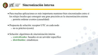 12
Sincronización interna
• Para muchas aplicaciones es más importante mantener bien sincronizados entre sí
los relojes locales que conseguir una gran precisión en la sincronización externa
• permite ordenar eventos (causalidad)
• Propuesta de solución: receptor UTC en cada nodo
• no es práctico (coste)
• Solución: algoritmos de sincronización interna
• centralizados: basados en un servidor específico
• distribuidos: estadísticos
 