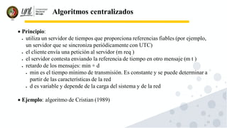 13
Algoritmos centralizados
• Principio:
• utiliza un servidor de tiempos que proporciona referencias fiables (por ejemplo,
un servidor que se sincroniza periódicamente con UTC)
• el cliente envía una petición al servidor (m req )
• el servidor contesta enviando la referencia de tiempo en otro mensaje (m t )
• retardo de los mensajes: min + d
• min es el tiempo mínimo de transmisión. Es constante y se puede determinar a
partir de las características de la red
• d es variable y depende de la carga del sistema y de la red
• Ejemplo: algoritmo de Cristian (1989)
 