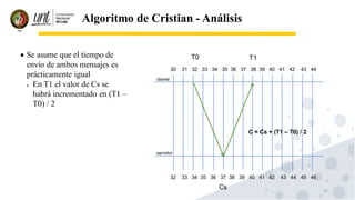 22
Algoritmo de Cristian - Análisis
• Se asume que el tiempo de
envío de ambos mensajes es
prácticamente igual
• En T1 el valor de Cs se
habrá incrementado en (T1 –
T0) / 2
cliente
servidor
30 31 32 33 34 35 36 37 38 39 40 41 42 43 44
32 33 34 35 36 37 38 39 40 41 42 43 44 45 46
T0
Cs
T1
C = Cs + (T1 – T0) / 2
 