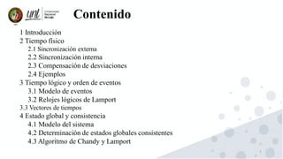 3
1 Introducción
2 Tiempo físico
2.1 Sincronización externa
2.2 Sincronización interna
2.3 Compensación de desviaciones
2.4 Ejemplos
3 Tiempo lógico y orden de eventos
3.1 Modelo de eventos
3.2 Relojes lógicos de Lamport
3.3 Vectores de tiempos
4 Estado global y consistencia
4.1 Modelo del sistema
4.2 Determinación de estados globales consistentes
4.3 Algoritmo de Chandy y Lamport
Contenido
 