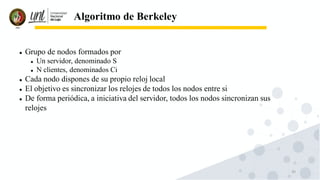 30
Algoritmo de Berkeley
⚫ Grupo de nodos formados por
⚫ Un servidor, denominado S
⚫ N clientes, denominados Ci
⚫ Cada nodo dispones de su propio reloj local
⚫ El objetivo es sincronizar los relojes de todos los nodos entre si
⚫ De forma periódica, a iniciativa del servidor, todos los nodos sincronizan sus
relojes
 