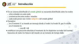 4
Introducción
• En un sistema distribuido el estado global se encuentra distribuido entre los nodos
• reloj estándar en cada nodo
• comunicación entre nodos: retardos
• cada nodo posee una visión subjetiva del estado global
• Ejemplos:
• en el instante t1 se manda un mensaje desde el nodo A al nodo B, que lo recibe
en el instante t2,
• con t2 < t1
• establecer con precisión absoluta el montante de los depósitos en todas las cuentas
bancarias de todos los bancos del mundo en un instante de tiempo dado
 