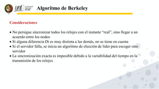 43
Algoritmo de Berkeley
Consideraciones
• No persigue sincronizar todos los relojes con el instante “real”, sino llegar a un
acuerdo entre los nodos
• Si alguna diferencia Di es muy distinta a las demás, no se tiene en cuenta
• Si el servidor falla, se inicia un algoritmo de elección de lider para escoger otro
servidor
• La sincronización exacta es imposible debido a la variabilidad del tiempo en la
transmisión de los relojes
 