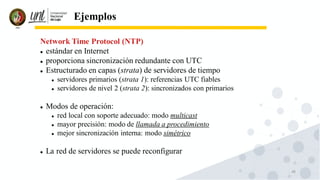 48
Ejemplos
Network Time Protocol (NTP)
⚫ estándar en Internet
⚫ proporciona sincronización redundante con UTC
⚫ Estructurado en capas (strata) de servidores de tiempo
⚫ servidores primarios (strata 1): referencias UTC fiables
⚫ servidores de nivel 2 (strata 2): sincronizados con primarios
⚫ Modos de operación:
⚫ red local con soporte adecuado: modo multicast
⚫ mayor precisión: modo de llamada a procedimiento
⚫ mejor sincronización interna: modo simétrico
⚫ La red de servidores se puede reconfigurar
 