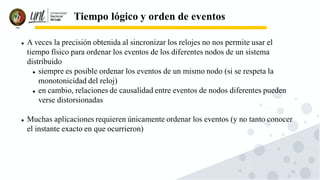 51
Tiempo lógico y orden de eventos
⚫ A veces la precisión obtenida al sincronizar los relojes no nos permite usar el
tiempo físico para ordenar los eventos de los diferentes nodos de un sistema
distribuido
⚫ siempre es posible ordenar los eventos de un mismo nodo (si se respeta la
monotonicidad del reloj)
⚫ en cambio, relaciones de causalidad entre eventos de nodos diferentes pueden
verse distorsionadas
⚫ Muchas aplicaciones requieren únicamente ordenar los eventos (y no tanto conocer
el instante exacto en que ocurrieron)
 