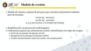 52
Modelo de eventos
⚫ Modelo de sistema: conjunto de procesos que comunican únicamente mediante
paso de mensajes
enviar (pi , mensaje)
recibir (pj , mensaje)
pi y pj son el emisor y el receptor del mensaje
⚫ Simplificación: un proceso por nodo/máquina
⚫ Cada proceso genera una secuencia de eventos. Identificamos tres tipos de eventos:
⚫ Envío de un mensaje (al ejecutar enviar)
⚫ Recepción de un mensaje (al ejecutar recibir)
⚫ Eventos locales/internos (resto de eventos, sin comunicación)
 