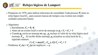 55
Relojes lógicos de Lamport
⚫ Propuesto en 1978, para indicar relaciones de causalidad. Cada proceso Pi tiene su
reloj lógico local Ci , para asociar marcas de tiempo a sus eventos (un simple
contador asíncrono basta)
⚫ Algoritmo:
⚫ Inicialmente, Ci = 0, ∀i
⚫ Antes de un evento local o envío de mensaje en pi : Ci = Ci + 1
⚫ Cuando pj envía un mensaje m a pi , pj incluye el valor de su reloj lógico en el
mensaje, Cm . Al recibir dicho mensaje, pi actualiza su reloj local de la
siguiente manera:
(1) Ci = max(Ci , Cm ), (2) Ci = Ci + 1
– Problema: Ci (x) < Cj (y) no implica x → y
 