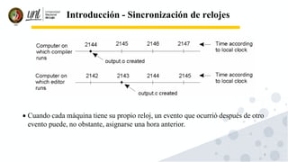 6
Introducción - Sincronización de relojes
• Cuando cada máquina tiene su propio reloj, un evento que ocurrió después de otro
evento puede, no obstante, asignarse una hora anterior.
 