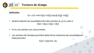62
Vectores de tiempo
Definición:
V1 < V2 ⇔∀i V1[i] =V2[i] and∃j V1[j] <V2[j]
• Existirá relación de causalidad entre dos eventos (x, y) si y sólo si
V(x) < V(y) o V(y) < V(x)
• Si no, los eventos son concurrentes
• Los vectores de tiempos permiten determinar relaciones de causalidad con
total precisión:
Vi(x) < Vj(y)⇔x →y
 